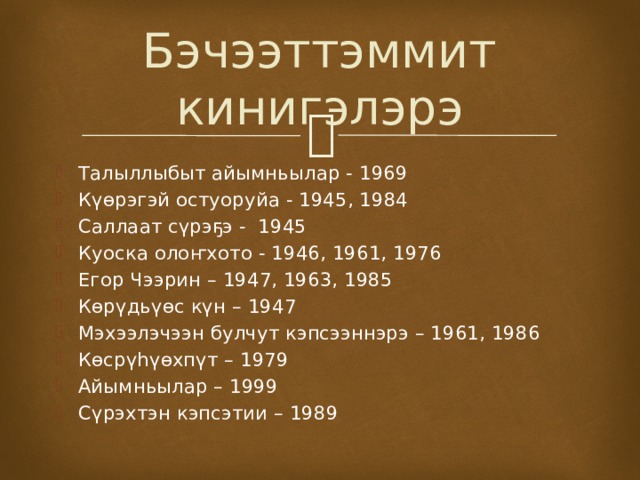 Бэчээттэммит кинигэлэрэ Талыллыбыт айымньылар - 1969 Күөрэгэй остуоруйа - 1945, 1984 Саллаат сүрэҕэ - 1945 Куоска олоҥхото - 1946, 1961, 1976 Егор Чээрин – 1947, 1963, 1985 Көрүдьүөс күн – 1947 Мэхээлэчээн булчут кэпсээннэрэ – 1961, 1986 Көсрүһүөхпүт – 1979 Айымньылар – 1999 Сүрэхтэн кэпсэтии – 1989 