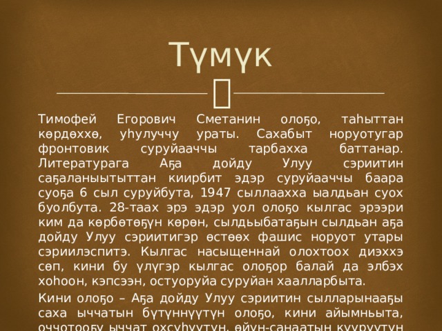Түмүк Тимофей Егорович Сметанин олоҕо, таһыттан көрдөххө, уһулуччу ураты. Сахабыт норуотугар фронтовик суруйааччы тарбахха баттанар. Литературага Аҕа дойду Улуу сэриитин саҕаланыытыттан киирбит эдэр суруйааччы баара суоҕа 6 сыл суруйбута, 1947 сыллаахха ыалдьан суох буолбута. 28-таах эрэ эдэр уол олоҕо кылгас эрээри ким да көрбөтөҕүн көрөн, сылдьыбатаҕын сылдьан аҕа дойду Улуу сэриитигэр өстөөх фашис норуот утары сэриилэспитэ. Кылгас насыщеннай олохтоох диэххэ сөп, кини бу үлүгэр кылгас олоҕор балай да элбэх хоһоон, кэпсээн, остуоруйа суруйан хаалларбыта. Кини олоҕо – Аҕа дойду Улуу сэриитин сылларынааҕы саха ыччатын бүтүннүүтүн олоҕо, кини айымньыта, оччотооҕу ыччат охсуһуутун, өйүн-санаатын күүрүүтүн түмэн дьүһүннээн көрдөрөр. 
