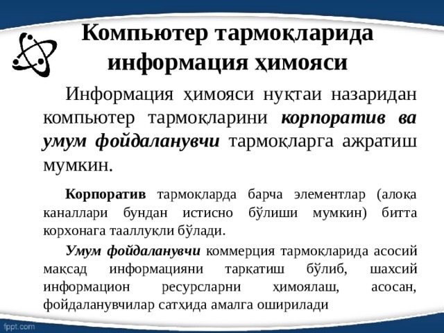 Компьютер тармоқларида информация ҳимояси   Информация ҳимояси нуқтаи назаридан компьютер тармоқларини корпоратив ва умум фойдаланувчи тармоқларга ажратиш мумкин.   Корпоратив тармоқларда барча элементлар (алоқа каналлари бундан истисно бўлиши мумкин) битта корхонага тааллуқли бўлади.   Умум фойдаланувчи коммерция тармоқларида асосий мақсад информацияни тарқатиш бўлиб, шахсий информацион ресурсларни ҳимоялаш, асосан, фойдаланувчилар сатҳида амалга оширилади 