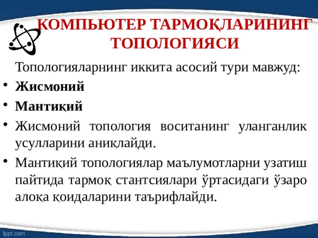 КОМПЬЮТЕР ТАРМОҚЛАРИНИНГ ТОПОЛОГИЯСИ    Топологияларнинг иккита асосий тури мавжуд: Жисмоний Мантиқий Жисмоний топология воситанинг уланганлик усулларини аниқлайди. Мантиқий топологиялар маълумотларни узатиш пайтида тармоқ стантсиялари ўртасидаги ўзаро алоқа қоидаларини таърифлайди. 
