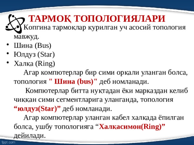 ТАРМОҚ ТОПОЛОГИЯЛАРИ   Кoпгина тармоқлар қурилган уч асосий топология мавжуд. Шина (Bus) Юлдуз (Star) Халқа (Ring)   Агар компютерлар бир сими орқали уланган бoлса, топология 