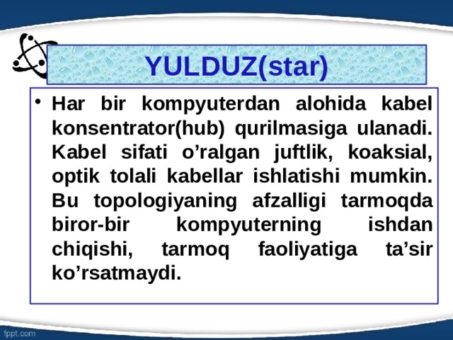 YULDUZ(star) Har bir kompyuterdan alohida kabel konsentrator(hub) qurilmasiga ulanadi. Kabel sifati o’ralgan juftlik, koaksial, optik tolali kabellar ishlatishi mumkin. Bu topologiyaning afzalligi tarmoqda biror-bir kompyuterning ishdan chiqishi, tarmoq faoliyatiga ta’sir ko’rsatmaydi. 6 