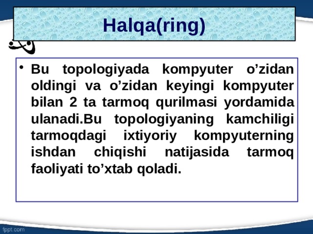 Halqa(ring) Bu topologiyada kompyuter o’zidan oldingi va o’zidan keyingi kompyuter bilan 2 ta tarmoq qurilmasi yordamida ulanadi.Bu topologiyaning kamchiligi tarmoqdagi ixtiyoriy kompyuterning ishdan chiqishi natijasida tarmoq faoliyati to’xtab qoladi. 6 