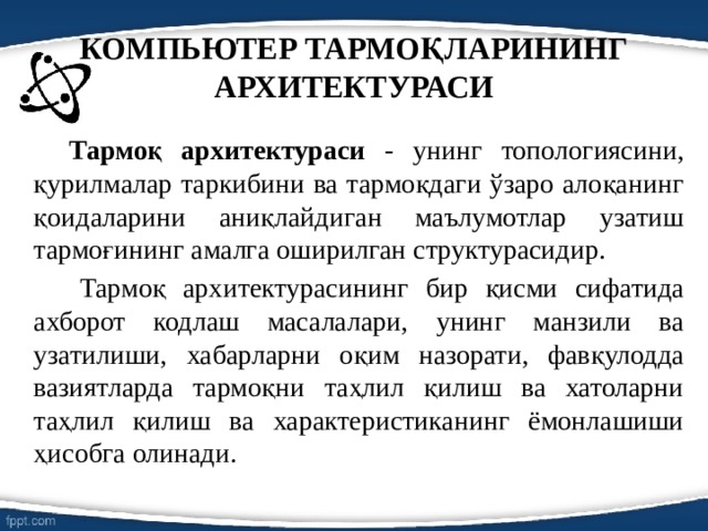 КОМПЬЮТЕР ТАРМОҚЛАРИНИНГ АРХИТЕКТУРАСИ   Тармоқ архитектураси - унинг топологиясини, қурилмалар таркибини ва тармоқдаги ўзаро алоқанинг қоидаларини аниқлайдиган маълумотлар узатиш тармоғининг амалга оширилган структурасидир.    Тармоқ архитектурасининг бир қисми сифатида ахборот кодлаш масалалари, унинг манзили ва узатилиши, хабарларни оқим назорати, фавқулодда вазиятларда тармоқни таҳлил қилиш ва хатоларни таҳлил қилиш ва характеристиканинг ёмонлашиши ҳисобга олинади. 
