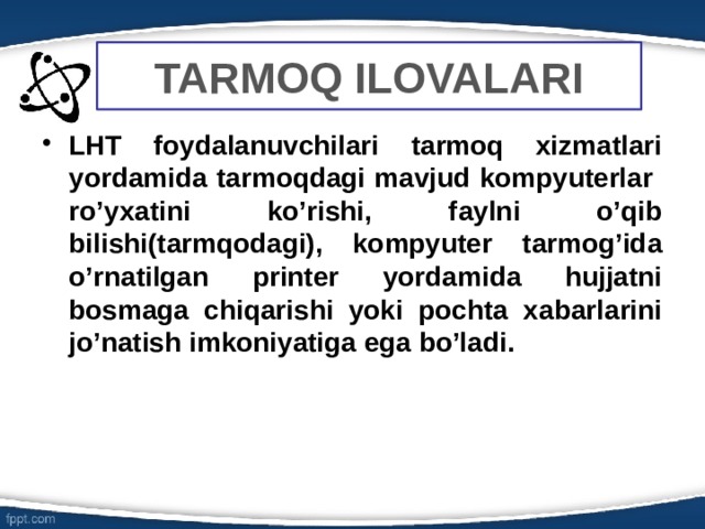 TARMOQ ILOVALARI LHT foydalanuvchilari tarmoq xizmatlari yordamida tarmoqdagi mavjud kompyuterlar ro’yxatini ko’rishi, faylni o’qib bilishi(tarmqodagi), kompyuter tarmog’ida o’rnatilgan printer yordamida hujjatni bosmaga chiqarishi yoki pochta xabarlarini jo’natish imkoniyatiga ega bo’ladi. 6 