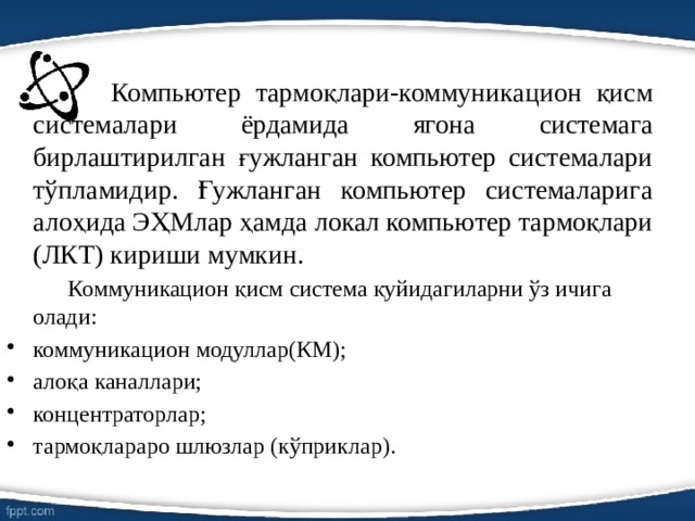    Компьютер тармоқлари-коммуникацион қисм системалари ёрдамида ягона системага бирлаштирилган ғужланган компьютер системалари тўпламидир. Ғужланган компьютер системаларига алоҳида ЭҲМлар ҳамда локал компьютер тармоқлари (ЛКТ) кириши мумкин.   Коммуникацион қисм система қуйидагиларни ўз ичига олади: коммуникацион модуллар(КМ); алоқа каналлари; концентраторлар; тармоқлараро шлюзлар (кўприклар). 