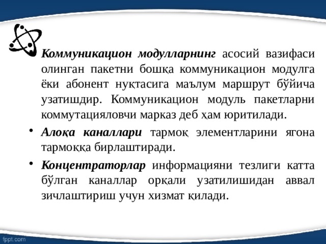 Коммуникацион модулларнинг асосий вазифаси олинган пакетни бошқа коммуникацион модулга ёки абонент нуқтасига маълум маршрут бўйича узатишдир. Коммуникацион модуль пакетларни коммутацияловчи марказ деб ҳам юритилади. Алоқа каналлари тармоқ элементларини ягона тармоққа бирлаштиради. Концентраторлар информацияни тезлиги катта бўлган каналлар орқали узатилишидан аввал зичлаштириш учун хизмат қилади. 