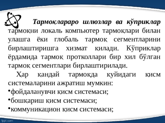  Тармоқлараро шлюзлар ва кўприклар тармоқни локаль компьютер тармоқлари билан улашга ёки глобаль тармоқ сегментларини бирлаштиришга хизмат қилади. Кўприклар ёрдамида тармоқ протколлари бир хил бўлган тармоқ сегментлари бирлаштирилади. Ҳар қандай тармоқда қуйидаги қисм системаларини ажратиш мумкин: фойдаланувчи қисм системаси; бошқариш қисм системаси; коммуникацион қисм системаси; 