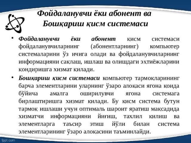 Фойдаланувчи ёки абонент ва   Бошқариш қисм системаси Фойдаланувчи ёки абонент қисм системаси фойдаланувчиларнинг (абонентларнинг) компьютер системаларини ўз ичига олади ва фойдаланувчиларнинг информацияни сақлаш, ишлаш ва олишдаги эҳтиёжларини қондиришга хизмат қилади. Бошқариш қисм системаси компьютер тармоқларининг барча элементларини уларнинг ўзаро алоқаси ягона қоида бўйича амалга оширилувчи ягона системага бирлаштиришга хизмат қилади. Бу қисм система бутун тармоқ ишлаши учун оптималь шароит яратиш мақсадида хизматчи информацияни йиғиш, тахлил қилиш ва элементларга таъсир этиш йўли билан система элементларининг ўзаро алоқасини таъминлайди. 