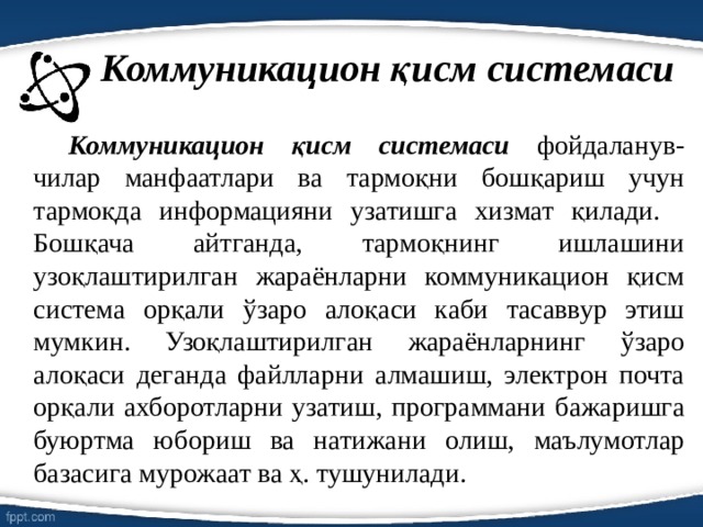 Коммуникацион қисм системаси   Коммуникацион қисм системаси фойдаланув-чилар манфаатлари ва тармоқни бошқариш учун тармоқда информацияни узатишга хизмат қилади.  Бошқача айтганда, тармоқнинг ишлашини узоқлаштирилган жараёнларни коммуникацион қисм система орқали ўзаро алоқаси каби тасаввур этиш мумкин. Узоқлаштирилган жараёнларнинг ўзаро алоқаси деганда файлларни алмашиш, электрон почта орқали ахборотларни узатиш, программани бажаришга буюртма юбориш ва натижани олиш, маълумотлар базасига мурожаат ва ҳ. тушунилади. 