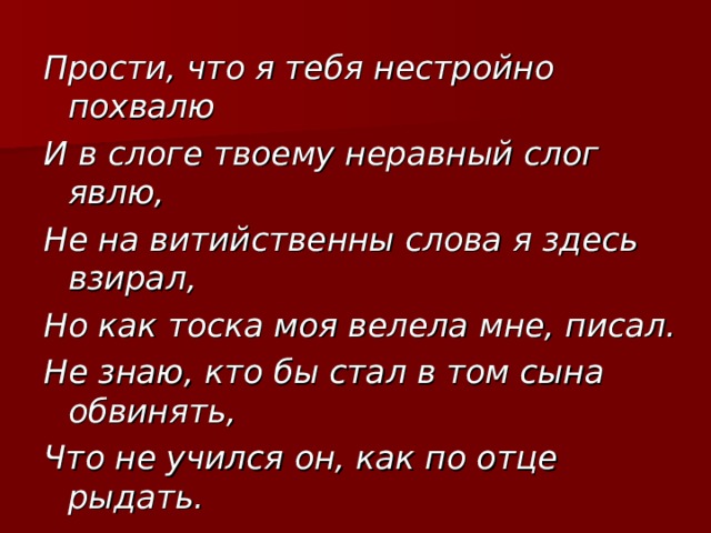 Прости, что я тебя нестройно похвалю И в слоге твоему неравный слог явлю, Не на витийственны слова я здесь взирал, Но как тоска моя велела мне, писал. Не знаю, кто бы стал в том сына обвинять, Что не учился он, как по отце рыдать. 