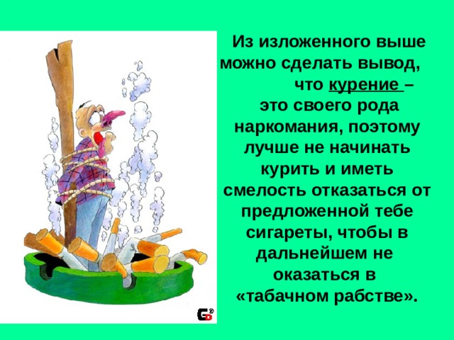  Из изложенного выше можно сделать вывод, что курение –  это своего рода наркомания, поэтому лучше не начинать курить и иметь смелость отказаться от предложенной тебе сигареты, чтобы в дальнейшем не оказаться в «табачном рабстве». 