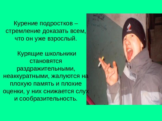 Курение подростков – стремление доказать всем, что он уже взрослый.   Курящие школьники становятся раздражительными, неаккуратными, жалуются на плохую память и плохие оценки, у них снижается слух и сообразительность. 