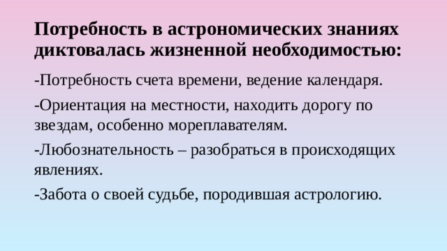 Потребность в астрономических знаниях диктовалась жизненной необходимостью: -Потребность счета времени, ведение календаря. -Ориентация на местности, находить дорогу по звездам, особенно мореплавателям. -Любознательность – разобраться в происходящих явлениях. -Забота о своей судьбе, породившая астрологию. 