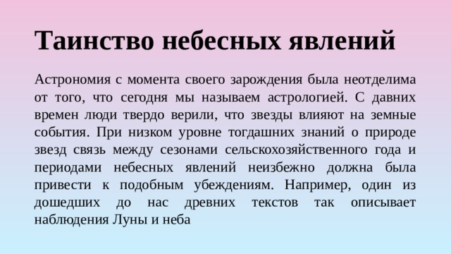 Таинство небесных явлений Астрономия с момента своего зарождения была неотделима от того, что сегодня мы называем астрологией. С давних времен люди твердо верили, что звезды влияют на земные события. При низком уровне тогдашних знаний о природе звезд связь между сезонами сельскохозяйственного года и периодами небесных явлений неизбежно должна была привести к подобным убеждениям. Например, один из дошедших до нас древних текстов так описывает наблюдения Луны и неба 