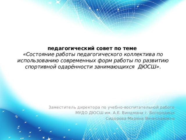 педагогический совет по теме   «Состояние работы педагогического коллектива по использованию современных форм работы по развитию спортивной одарённости занимающихся ДЮСШ» .   Заместитель директора по учебно-воспитательной работе МУДО ДЮСШ им. А.Е. Виндмана г. Богородицк Сидорова Марина Вячеславовна 
