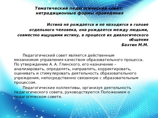 Тематический педагогический совет:   нетрадиционные формы проведения           Истина не рождается и не находится в голове отдельного человека, она рождается между людьми, совместно ищущими истину, в процессе их диалогического общения    Бахтин М.М.           Педагогический совет является действенным механизмом управления качеством образовательного процесса. По утверждению А. А. Глинского, его назначение – анализировать, определять, направлять, корректировать, оценивать и стимулировать деятельность образовательного учреждения, непосредственно связанную с образовательным процессом.    Педагогические коллективы, организуя деятельность педагогического совета, руководствуются Положением о педагогическом совете.   