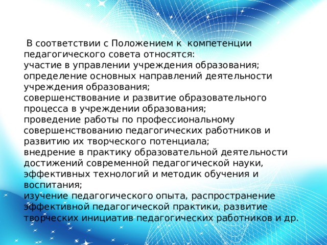  В соответствии с Положением к  компетенции педагогического совета относятся:  участие в управлении учреждения образования;  определение основных направлений деятельности учреждения образования;  совершенствование и развитие образовательного процесса в учреждении образования;  проведение работы по профессиональному совершенствованию педагогических работников и развитию их творческого потенциала;  внедрение в практику образовательной деятельности достижений современной педагогической науки, эффективных технологий и методик обучения и воспитания;  изучение педагогического опыта, распространение эффективной педагогической практики, развитие творческих инициатив педагогических работников и др. 