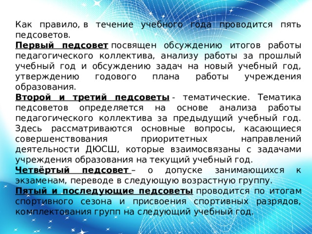 Как правило, в течение учебного года проводится пять педсоветов. Первый педсовет  посвящен обсуждению итогов работы педагогического коллектива, анализу работы за прошлый учебный год и обсуждению задач на новый учебный год, утверждению годового плана работы учреждения образования. Второй и третий педсоветы  - тематические. Тематика педсоветов определяется на основе анализа работы педагогического коллектива за предыдущий учебный год. Здесь рассматриваются основные вопросы, касающиеся совершенствования приоритетных направлений деятельности ДЮСШ, которые взаимосвязаны с задачами учреждения образования на текущий учебный год. Четвёртый педсовет   – о допуске занимающихся к экзаменам, переводе в следующую возрастную группу. Пятый и последующие педсоветы  проводится по итогам спортивного сезона и присвоения спортивных разрядов, комплектования групп на следующий учебный год.        