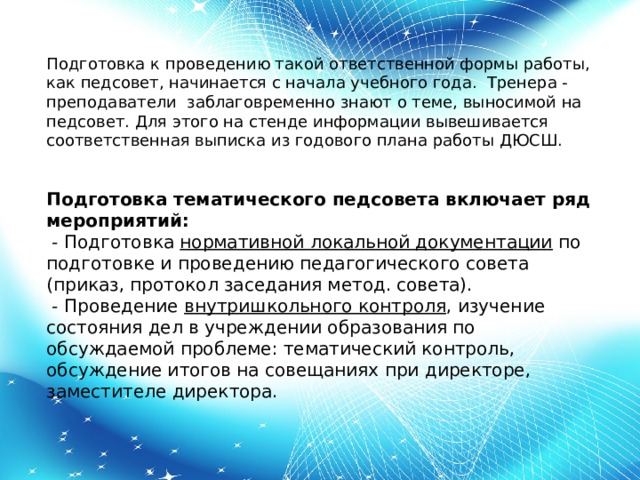 Подготовка к проведению такой ответственной формы работы, как педсовет, начинается с начала учебного года. Тренера - преподаватели заблаговременно знают о теме, выносимой на педсовет. Для этого на стенде информации вывешивается соответственная выписка из годового плана работы ДЮСШ. Подготовка тематического педсовета включает ряд мероприятий:   - Подготовка  нормативной локальной документации  по подготовке и проведению педагогического совета (приказ, протокол заседания метод. совета).   - Проведение  внутришкольного контроля , изучение состояния дел в учреждении образования по обсуждаемой проблеме: тематический контроль, обсуждение итогов на совещаниях при директоре, заместителе директора. 