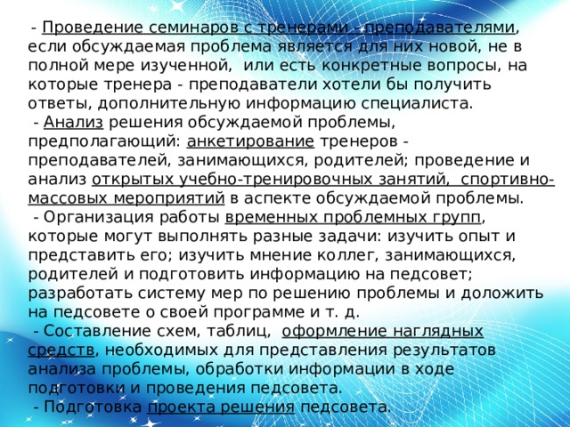   -  Проведение семинаров с тренерами - преподавателями , если обсуждаемая проблема является для них новой, не в полной мере изученной,  или есть конкретные вопросы, на которые тренера - преподаватели хотели бы получить ответы, дополнительную информацию специалиста.   -  Анализ  решения обсуждаемой проблемы, предполагающий:  анкетирование  тренеров - преподавателей, занимающихся, родителей; проведение и анализ  открытых учебно-тренировочных занятий,  спортивно-массовых мероприятий  в аспекте обсуждаемой проблемы.   - Организация работы  временных проблемных групп , которые могут выполнять разные задачи: изучить опыт и представить его; изучить мнение коллег, занимающихся, родителей и подготовить информацию на педсовет; разработать систему мер по решению проблемы и доложить на педсовете о своей программе и т. д.   - Составление схем, таблиц, оформление наглядных средств , необходимых для представления результатов анализа проблемы, обработки информации в ходе подготовки и проведения педсовета.   - Подготовка  проекта решения  педсовета. 