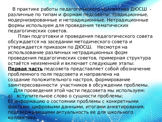      В практике работы педагогического коллектива ДЮСШ - различные по типам и формам педсоветы: традиционные, модернизированные и нетрадиционные. Нетрадиционные формы используем для проведения тематических педагогических советов.        План подготовки и проведения педагогического совета обсуждается на заседании методического совета и утверждается приказом по ДЮСШ.    Несмотря на использование различных нетрадиционных форм проведения педагогических советов, примерная структура остаётся неизменной и включает следующие этапы: Первая часть  педсовета представляет собой обозначение проблемного поля педсовета и направлена на создание положительного настроя, формирование заинтересованности  участников в обсуждении проблемы.     Для проведения этой части педсовета мы используем: а)   вступительное слово о сущности проблемы; б) информацию о состоянии проблемы с конкретными фактами, цифровыми данными, итогами анкетирования, подтверждающими актуальность ее для школьного коллектива. 