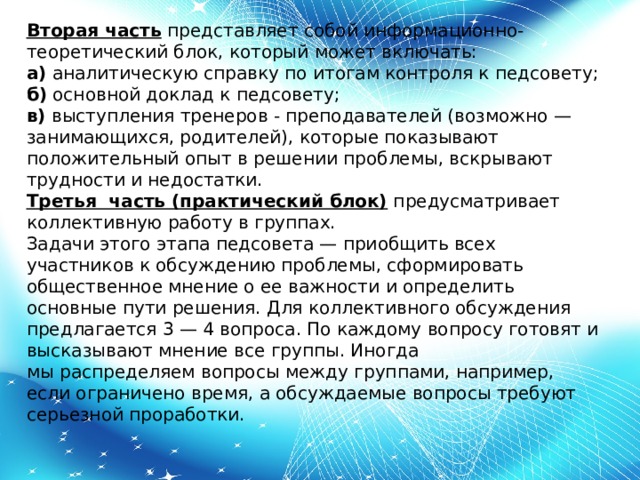 Вторая часть  представляет собой информационно-теоретический блок, который может включать: а)  аналитическую справку по итогам контроля к педсовету; б)  основной доклад к педсовету; в)  выступления тренеров - преподавателей (возможно — занимающихся, родителей), которые показывают положительный опыт в решении проблемы, вскрывают трудности и недостатки. Третья  часть (практический блок)  предусматривает коллективную работу в группах. Задачи этого этапа педсовета — приобщить всех участников к обсуждению проблемы, сформировать общественное мнение о ее важности и определить основные пути решения. Для коллективного обсуждения предлагается 3 — 4 вопроса. По каждому вопросу готовят и высказывают мнение все группы. Иногда мы распределяем вопросы между группами, например, если ограничено время, а обсуждаемые вопросы требуют серьезной проработки.   