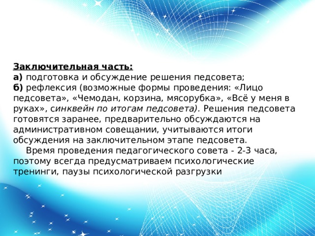 Заключительная часть: а)  подготовка и обсуждение решения педсовета; б)  рефлексия (возможные формы проведения: «Лицо педсовета», «Чемодан, корзина, мясорубка», «Всё у меня в руках», с инквейн по итогам педсовета). Решения педсовета готовятся заранее, предварительно обсуждаются на административном совещании, учитываются итоги обсуждения на заключительном этапе педсовета.        Время проведения педагогического совета - 2-3 часа, поэтому всегда предусматриваем психологические тренинги, паузы психологической разгрузки 