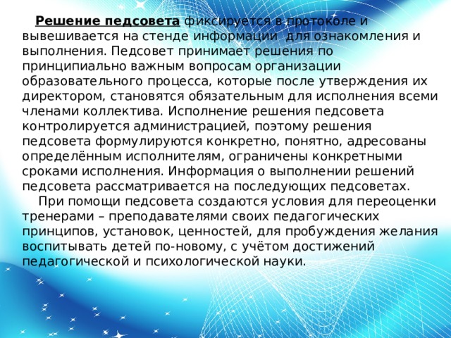       Решение педсовета  фиксируется в протоколе и вывешивается на стенде информации для ознакомления и выполнения. Педсовет принимает решения по принципиально важным вопросам организации образовательного процесса, которые после утверждения их директором, становятся обязательным для исполнения всеми членами коллектива. Исполнение решения педсовета контролируется администрацией, поэтому решения педсовета формулируются конкретно, понятно, адресованы определённым исполнителям, ограничены конкретными сроками исполнения. Информация о выполнении решений педсовета рассматривается на последующих педсоветах.     При помощи педсовета создаются условия для переоценки тренерами – преподавателями своих педагогических принципов, установок, ценностей, для пробуждения желания воспитывать детей по-новому, с учётом достижений педагогической и психологической науки.      