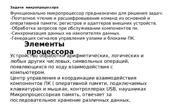 Задачи   микропроцессора Функционально микропроцессор предназначен для решения задач: -Поэтапное чтение и расшифровывание команд из основной и оперативной памяти, регистров и адаптеров внешних устройств. -Обработка запросов при обслуживании компонентов пк. -Синхронизация данных на накопителях данных. -Генерация сигналов управления узлами и блоками ПК. Элементы  процессора Устройство обработки арифметических, логических и любых других числовых, символьных операций, появляющихся по ходу взаимодействия с компьютером. Центр управления и координации взаимодействия компонентов ПК ( оперативной памяти, подключаемых клавиатурах и мышках, контроллерах USB, наушниках  Микропроцессорная память, отвечает за последовательное хранение различных данных, действий и команд, для увеличения скорости обработки информации и экономии времени Интерфейсная система – возможности взаимодействия с процессором через системы ввода-вывода. 