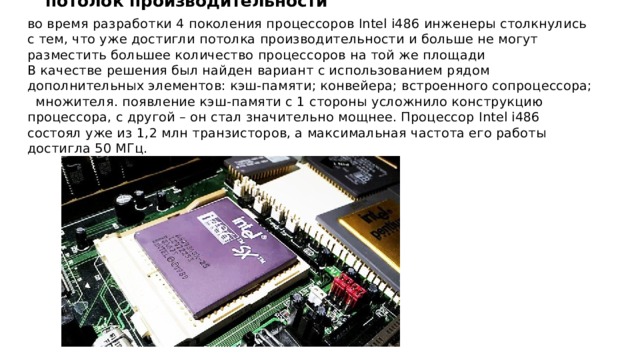 потолок производительности во время разработки 4 поколения процессоров Intel i486 инженеры столкнулись с тем, что уже достигли потолка производительности и больше не могут разместить большее количество процессоров на той же площади В качестве решения был найден вариант с использованием рядом дополнительных элементов: кэш-памяти; конвейера; встроенного сопроцессора; множителя. появление кэш-памяти с 1 стороны усложнило конструкцию процессора, с другой – он стал значительно мощнее. Процессор Intel i486 состоял уже из 1,2 млн транзисторов, а максимальная частота его работы достигла 50 МГц. 