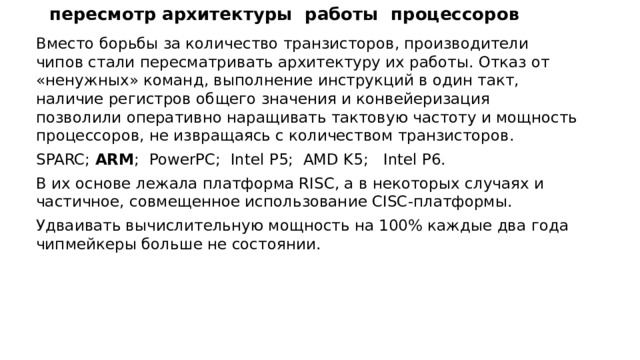 пересмотр архитектуры работы процессоров Вместо борьбы за количество транзисторов, производители чипов стали пересматривать архитектуру их работы. Отказ от «ненужных» команд, выполнение инструкций в один такт, наличие регистров общего значения и конвейеризация позволили оперативно наращивать тактовую частоту и мощность процессоров, не извращаясь с количеством транзисторов. SPARC; ARM ; PowerPC; Intel P5; AMD K5; Intel P6. В их основе лежала платформа RISC, а в некоторых случаях и частичное, совмещенное использование CISC-платформы. Удваивать вычислительную мощность на 100% каждые два года чипмейкеры больше не состоянии. 