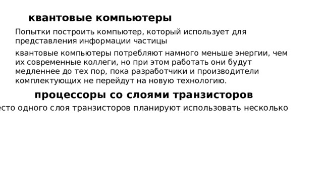   квантовые компьютеры Попытки построить компьютер, который использует для представления информации частицы квантовые компьютеры потребляют намного меньше энергии, чем их современные коллеги, но при этом работать они будут медленнее до тех пор, пока разработчики и производители комплектующих не перейдут на новую технологию.   процессоры со слоями транзисторов Вместо одного слоя транзисторов планируют использовать несколько 