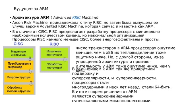 Будущее за ARM Архитектура ARM  (  Advanced  RISC  Machine) Arcon Risk Machine принадлежала к типу RISC, но затем была выпущена ее улучш версия Advanted RISC Machine, которая сейчас и известна как ARM. В отличие от CISC, RISC предполагает разработку процессора с минимально необходимым количеством команд, но максимальной оптимизацией. Процессоры RISC намного меньше CISC, более энергоэффективны и просты. число транзисторов в ARM-процессорах ощутимо меньше, чем в х86 их тепловыделение тоже ощутимо ниже. Но, с другой стороны, из-за упрощенной архитектуры и произво-дительность у ARM тоже ощутимо ниже, чем у x86. . В дальнейшем к ARM так же прикрутили поддержку и суперскалярности, и суперконвеерности, процессоры стали многоядерными и неск лет назад стали 64-битн. В итоге соврем решения от ARM являются суперконвейерными суперскалярными микропроцессорами, построенными на основе RISC-архитектуры 