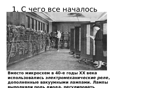 1. С чего все началось   Вместо микросхем в 40-е годы XX века использовались  электромеханические реле , дополненные вакуумными лампами. Лампы выполняли роль диода, регулировать состояние которого можно было за счет понижения или повышения напряжения в цепи 