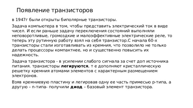   Появление транзисторов в 1947г были открыты биполярные транзисторы. Задача компьютера в том, чтобы представить электрический ток в виде чисел. И если раньше задачу переключения состояний выполняли неповоротливые, громоздкие и малоэффективные электрические реле, то теперь эту рутинную работу взял на себя транзистор.С начала 60-х транзисторы стали изготавливать из кремния, что позволило не только делать процессоры компактнее, но и существенно повысить их надежность. Задача транзистора - в усилении слабого сигнала за счет доп источника питания. транзисторы  легируются , т е дополняют кристаллическую решетку кремния атомами элементов с характерным размещением электронов. Взяв кремниевую пластину и легировав одну ее часть примесью p-типа, а другую – n-типа- получили  диод  – базовый элемент транзистора. 