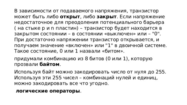 В зависимости от подаваемого напряжения, транзистор может быть либо  открыт , либо  закрыт . Если напряжение недостаточное для преодоления потенциального барьера ( на стыке p и n пластин) – транзистор будет находится в закрытом состоянии – в состоянии «выключен» или – 