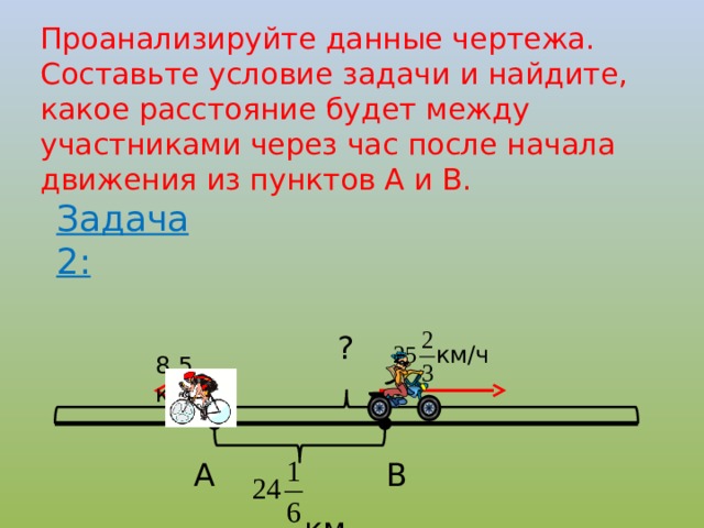 Проанализируйте данные чертежа. Составьте условие задачи и найдите, какое расстояние будет между участниками через час после начала движения из пунктов А и В. Задача 2: ? км/ч 8,5 км/ч А В  км 7 