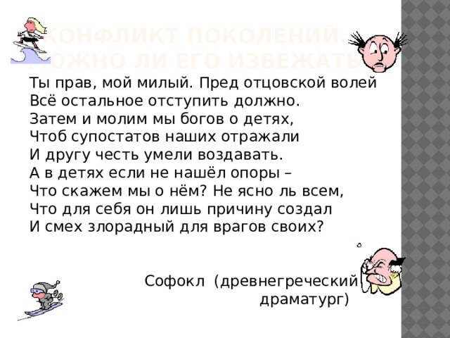 Конфликт поколений…  Можно ли его избежать? Ты прав, мой милый. Пред отцовской волей Всё остальное отступить должно. Затем и молим мы богов о детях, Чтоб супостатов наших отражали И другу честь умели воздавать. А в детях если не нашёл опоры – Что скажем мы о нём? Не ясно ль всем, Что для себя он лишь причину создал И смех злорадный для врагов своих?  Софокл (древнегреческий  драматург) 