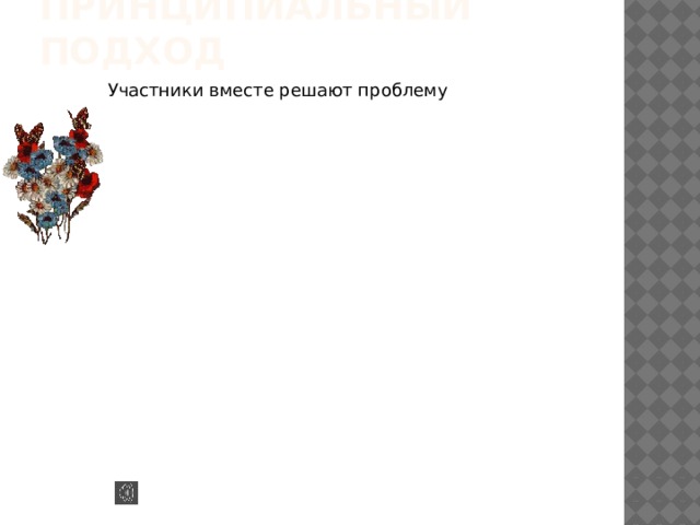 Концентрироваться на интересах, а не на позициях Концентрироваться на интересах, а не на позициях Анализировать интересы Анализировать интересы Обдумывать взаимовыгодные варианты Обдумывать взаимовыгодные варианты Размышлять и быть открытым для доводов других; уступать доводам, а не давлению Размышлять и быть открытым для доводов других; уступать доводам, а не давлению Принципиальный подход Участники вместе решают проблему Участники вместе решают проблему  Цель – разумный результат, достигнутый эффективно и дружелюбно Цель – разумный результат, достигнутый эффективно и дружелюбно Отделить людей от проблемы Отделить людей от проблемы Придерживаться мягкого курса в отношениях с людьми, но стоять на жёсткой платформе при решении проблемы Придерживаться мягкого курса в отношениях с людьми, но стоять на жёсткой платформе при решении проблемы Продолжать переговоры независимо от степени доверия Продолжать переговоры независимо от степени доверия 