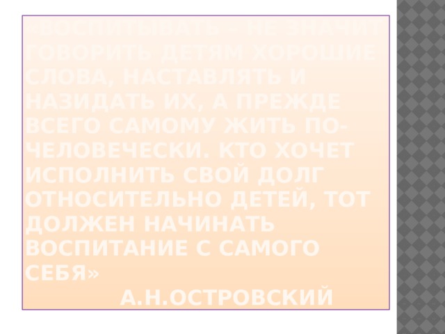 «Воспитывать – не значит говорить детям хорошие слова, наставлять и назидать их, а прежде всего самому жить по-человечески. Кто хочет исполнить свой долг относительно детей, тот должен начинать воспитание с самого себя»  А.Н.Островский 