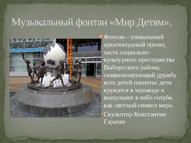 Музыкальный фонтан «Мир Детям». Фонтан – уникальный архитектурный проект, часть социально-культурного пространства Выборгского района, символизирующий дружбу всех детей планеты: дети кружатся в хороводе и выпускают в небо голубя, как светлый символ мира. Скульптор Константин Гарапач 