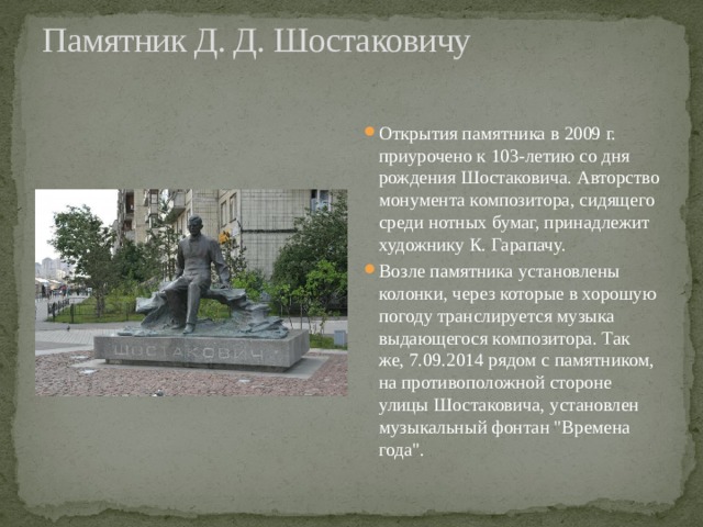 Памятник Д. Д. Шостаковичу   Открытия памятника в 2009 г. приурочено к 103-летию со дня рождения Шостаковича. Авторство монумента композитора, сидящего среди нотных бумаг, принадлежит художнику К. Гарапачу. Возле памятника установлены колонки, через которые в хорошую погоду транслируется музыка выдающегося композитора. Так же, 7.09.2014 рядом с памятником, на противоположной стороне улицы Шостаковича, установлен музыкальный фонтан 