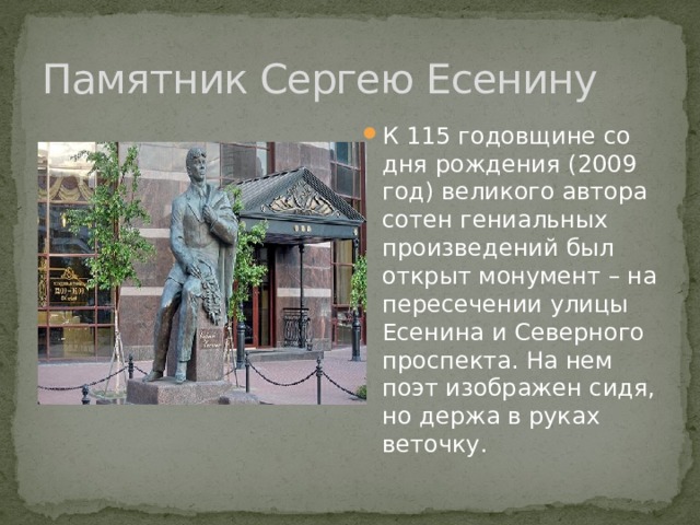 Памятник Сергею Есенину К 115 годовщине со дня рождения (2009 год) великого автора сотен гениальных произведений был открыт монумент – на пересечении улицы Есенина и Северного проспекта. На нем поэт изображен сидя, но держа в руках веточку.  