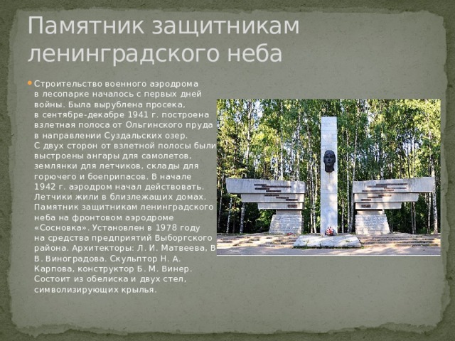 Памятник защитникам ленинградского неба Строительство военного аэродрома в лесопарке началось с первых дней войны. Была вырублена просека, в сентябре-декабре 1941 г. построена взлетная полоса от Ольгинского пруда в направлении Суздальских озер. С двух сторон от взлетной полосы были выстроены ангары для самолетов, землянки для летчиков, склады для горючего и боеприпасов. В начале 1942 г. аэродром начал действовать. Летчики жили в близлежащих домах. Памятник защитникам ленинградского неба на фронтовом аэродроме «Сосновка». Установлен в 1978 году на средства предприятий Выборгского района. Архитекторы: Л. И. Матвеева, В. В. Виноградова. Скульптор Н. А. Карпова, конструктор Б. М. Винер. Состоит из обелиска и двух стел, символизирующих крылья. 