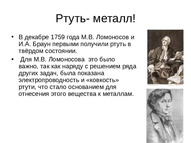 В декабре 1759 года М.В. Ломоносов и И.А. Браун первыми получили ртуть в твёрдом состоянии.  Для М.В. Ломоносова это было важно, так как наряду с решением ряда других задач, была показана электропроводность и «ковкость» ртути, что стало основанием для отнесения этого вещества к металлам.    