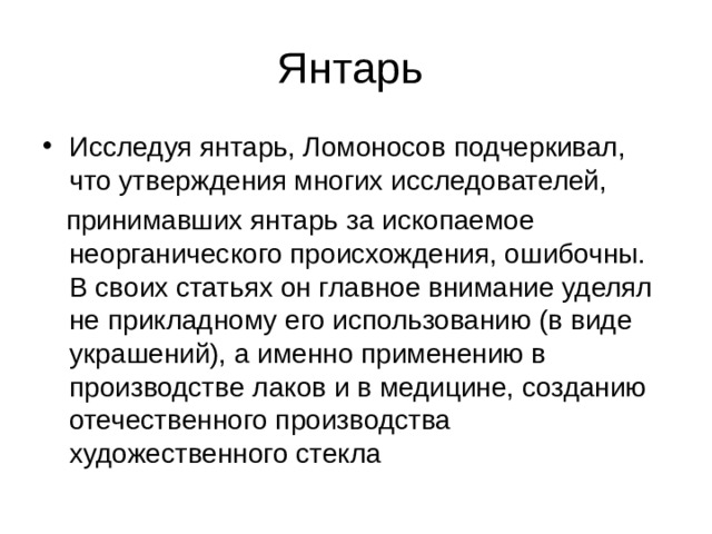 Исследуя янтарь, Ломоносов подчеркивал, что утверждения многих исследователей,  принимавших янтарь за ископаемое неорганического происхождения, ошибочны. В своих статьях он главное внимание уделял не прикладному его использованию (в виде украшений), а именно применению в производстве лаков и в медицине, созданию отечественного производства художественного стекла 