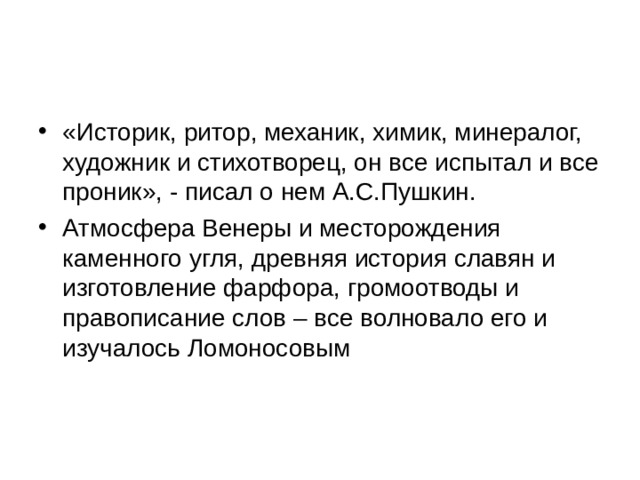 «Историк, ритор, механик, химик, минералог, художник и стихотворец, он все испытал и все проник», - писал о нем А.С.Пушкин. Атмосфера Венеры и месторождения каменного угля, древняя история славян и изготовление фарфора, громоотводы и правописание слов – все волновало его и изучалось Ломоносовым 