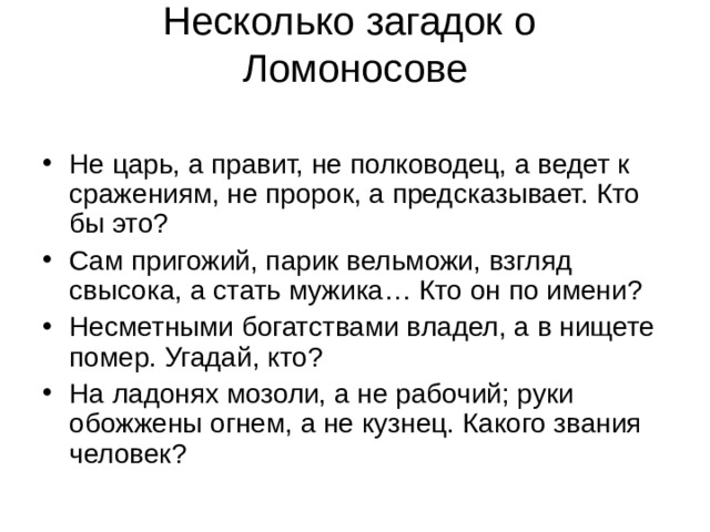 Несколько загадок о  Ломоносове   Не царь, а правит, не полководец, а ведет к сражениям, не пророк, а предсказывает. Кто бы это? Сам пригожий, парик вельможи, взгляд свысока, а стать мужика… Кто он по имени? Несметными богатствами владел, а в нищете помер. Угадай, кто? На ладонях мозоли, а не рабочий; руки обожжены огнем, а не кузнец. Какого звания человек? 