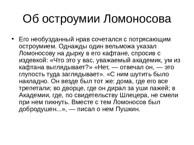 Его необузданный нрав сочетался с потрясающим остроумием. Однажды один вельможа указал Ломоносову на дырку в его кафтане, спросив с издевкой: «Что это у вас, уважаемый академик, ум из кафтана выглядывает?» «Нет, — отвечал он, — это глупость туда заглядывает». «С ним шутить было накладно. Он везде был тот же: дома, где его все трепетали; во дворце, где он дирал за уши пажей; в Академии, где, по свидетельству Шлецера, не смели при нем пикнуть. Вместе с тем Ломоносов был добродушен...», — писал о нем Пушкин. 